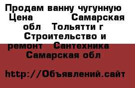 Продам ванну чугунную › Цена ­ 1 000 - Самарская обл., Тольятти г. Строительство и ремонт » Сантехника   . Самарская обл.